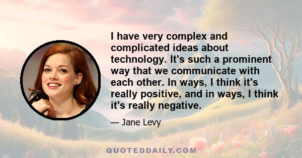 I have very complex and complicated ideas about technology. It's such a prominent way that we communicate with each other. In ways, I think it's really positive, and in ways, I think it's really negative.