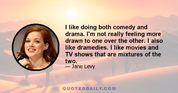 I like doing both comedy and drama. I'm not really feeling more drawn to one over the other. I also like dramedies. I like movies and TV shows that are mixtures of the two.