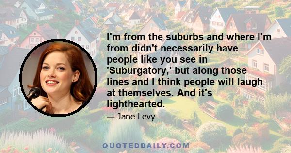 I'm from the suburbs and where I'm from didn't necessarily have people like you see in 'Suburgatory,' but along those lines and I think people will laugh at themselves. And it's lighthearted.