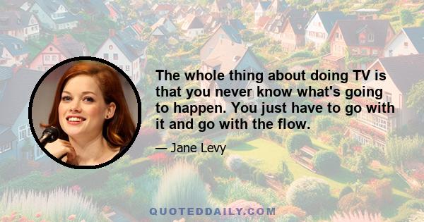 The whole thing about doing TV is that you never know what's going to happen. You just have to go with it and go with the flow.