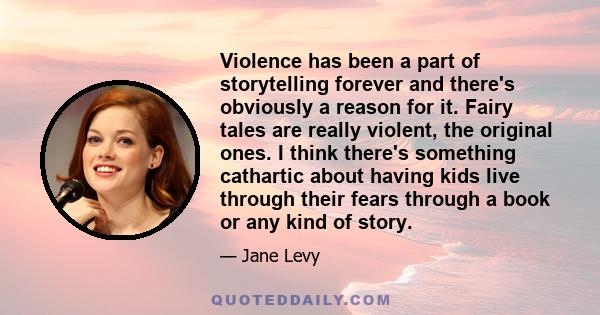 Violence has been a part of storytelling forever and there's obviously a reason for it. Fairy tales are really violent, the original ones. I think there's something cathartic about having kids live through their fears