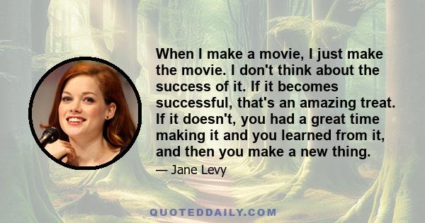 When I make a movie, I just make the movie. I don't think about the success of it. If it becomes successful, that's an amazing treat. If it doesn't, you had a great time making it and you learned from it, and then you