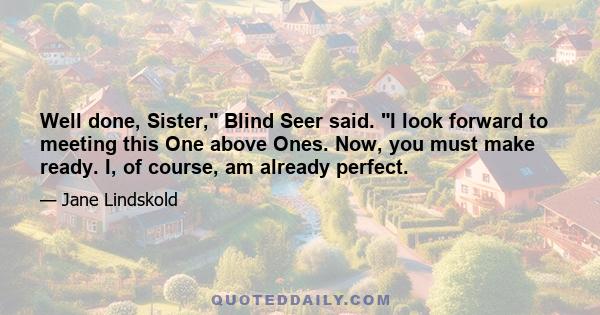 Well done, Sister, Blind Seer said. I look forward to meeting this One above Ones. Now, you must make ready. I, of course, am already perfect.