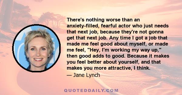 There's nothing worse than an anxiety-filled, fearful actor who just needs that next job, because they're not gonna get that next job. Any time I got a job that made me feel good about myself, or made me feel, Hey, I'm