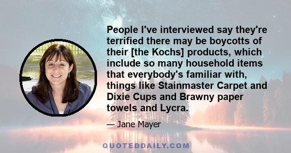 People I've interviewed say they're terrified there may be boycotts of their [the Kochs] products, which include so many household items that everybody's familiar with, things like Stainmaster Carpet and Dixie Cups and