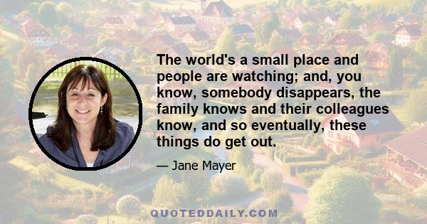 The world's a small place and people are watching; and, you know, somebody disappears, the family knows and their colleagues know, and so eventually, these things do get out.