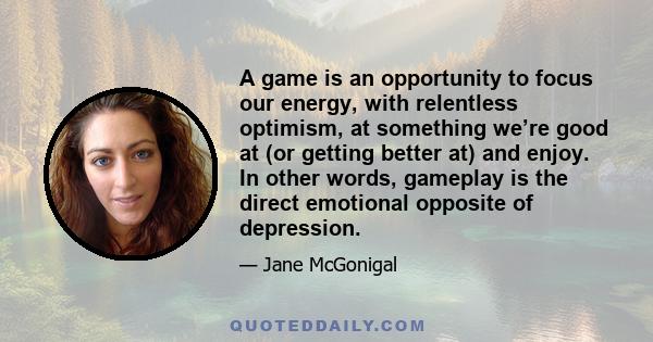 A game is an opportunity to focus our energy, with relentless optimism, at something we’re good at (or getting better at) and enjoy. In other words, gameplay is the direct emotional opposite of depression.