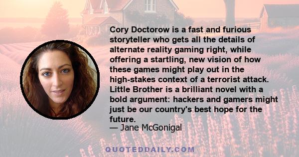 Cory Doctorow is a fast and furious storyteller who gets all the details of alternate reality gaming right, while offering a startling, new vision of how these games might play out in the high-stakes context of a