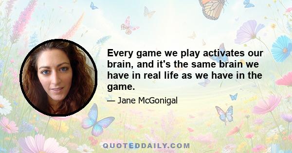 Every game we play activates our brain, and it's the same brain we have in real life as we have in the game.