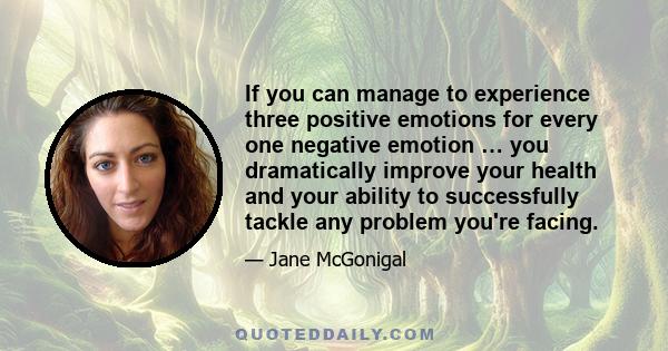 If you can manage to experience three positive emotions for every one negative emotion … you dramatically improve your health and your ability to successfully tackle any problem you're facing.