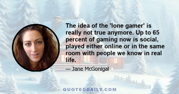 The idea of the 'lone gamer' is really not true anymore. Up to 65 percent of gaming now is social, played either online or in the same room with people we know in real life.