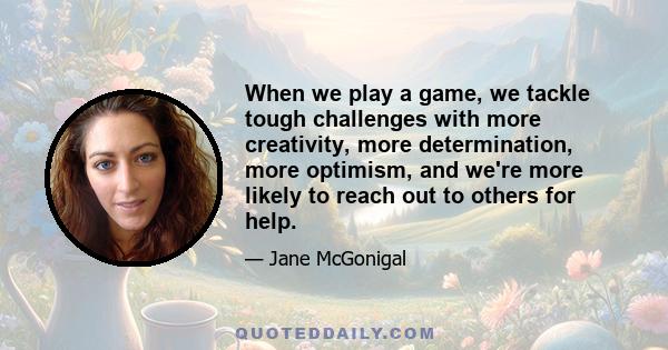 When we play a game, we tackle tough challenges with more creativity, more determination, more optimism, and we're more likely to reach out to others for help.