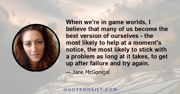 When we're in game worlds, I believe that many of us become the best version of ourselves - the most likely to help at a moment's notice, the most likely to stick with a problem as long at it takes, to get up after