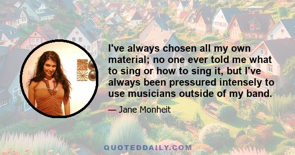 I've always chosen all my own material; no one ever told me what to sing or how to sing it, but I've always been pressured intensely to use musicians outside of my band.