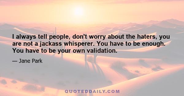 I always tell people, don't worry about the haters, you are not a jackass whisperer. You have to be enough. You have to be your own validation.