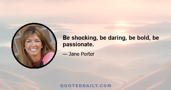 Be shocking, be daring, be bold, be passionate.