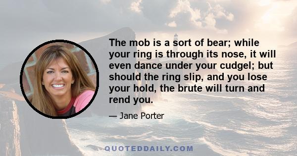 The mob is a sort of bear; while your ring is through its nose, it will even dance under your cudgel; but should the ring slip, and you lose your hold, the brute will turn and rend you.