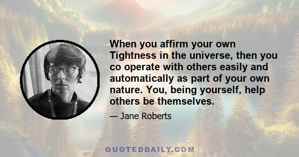 When you affirm your own Tightness in the universe, then you co operate with others easily and automatically as part of your own nature. You, being yourself, help others be themselves.