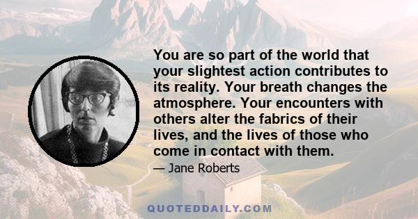 You are so part of the world that your slightest action contributes to its reality. Your breath changes the atmosphere. Your encounters with others alter the fabrics of their lives, and the lives of those who come in