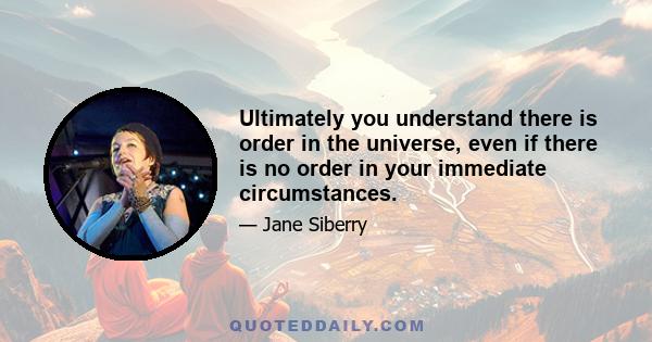 Ultimately you understand there is order in the universe, even if there is no order in your immediate circumstances.