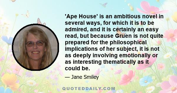 'Ape House' is an ambitious novel in several ways, for which it is to be admired, and it is certainly an easy read, but because Gruen is not quite prepared for the philosophical implications of her subject, it is not as 