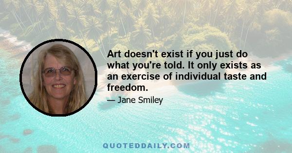 Art doesn't exist if you just do what you're told. It only exists as an exercise of individual taste and freedom.