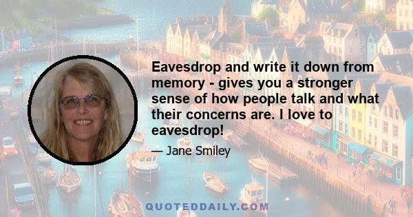 Eavesdrop and write it down from memory - gives you a stronger sense of how people talk and what their concerns are. I love to eavesdrop!