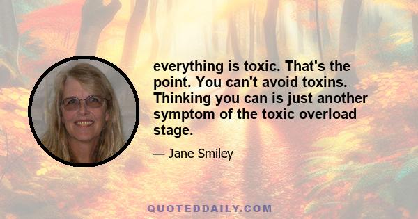 everything is toxic. That's the point. You can't avoid toxins. Thinking you can is just another symptom of the toxic overload stage.