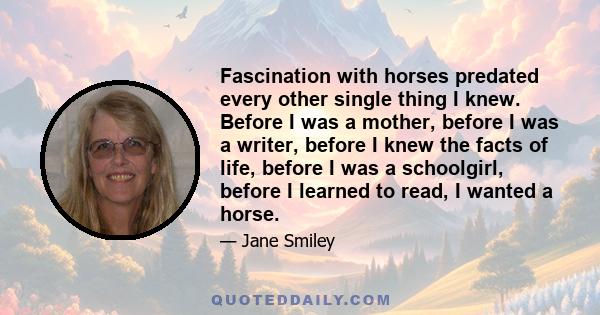 Fascination with horses predated every other single thing I knew. Before I was a mother, before I was a writer, before I knew the facts of life, before I was a schoolgirl, before I learned to read, I wanted a horse.