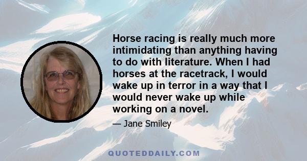 Horse racing is really much more intimidating than anything having to do with literature. When I had horses at the racetrack, I would wake up in terror in a way that I would never wake up while working on a novel.