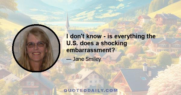 I don't know - is everything the U.S. does a shocking embarrassment?