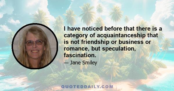 I have noticed before that there is a category of acquaintanceship that is not friendship or business or romance, but speculation, fascination.