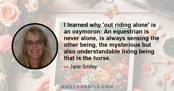 I learned why 'out riding alone' is an oxymoron: An equestrian is never alone, is always sensing the other being, the mysterious but also understandable living being that is the horse.