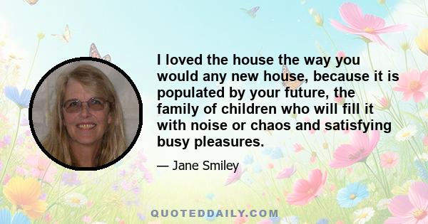 I loved the house the way you would any new house, because it is populated by your future, the family of children who will fill it with noise or chaos and satisfying busy pleasures.