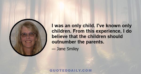 I was an only child. I've known only children. From this experience, I do believe that the children should outnumber the parents.