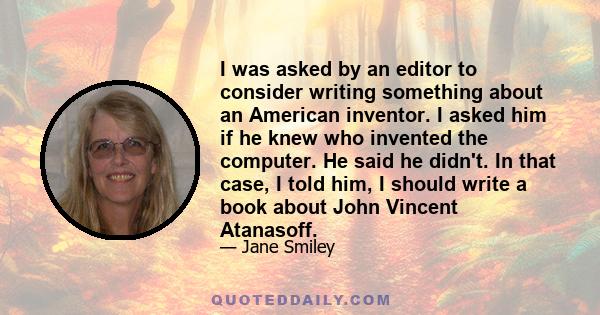 I was asked by an editor to consider writing something about an American inventor. I asked him if he knew who invented the computer. He said he didn't. In that case, I told him, I should write a book about John Vincent