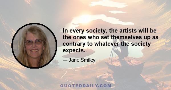 In every society, the artists will be the ones who set themselves up as contrary to whatever the society expects.