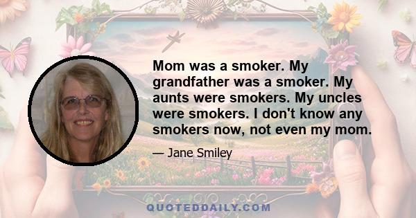 Mom was a smoker. My grandfather was a smoker. My aunts were smokers. My uncles were smokers. I don't know any smokers now, not even my mom.