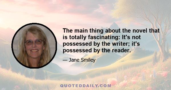 The main thing about the novel that is totally fascinating: It's not possessed by the writer; it's possessed by the reader.