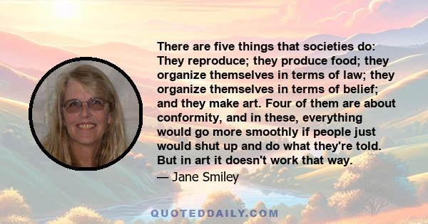 There are five things that societies do: They reproduce; they produce food; they organize themselves in terms of law; they organize themselves in terms of belief; and they make art. Four of them are about conformity,