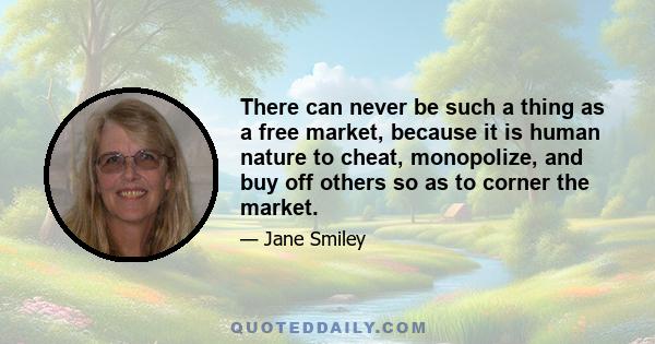 There can never be such a thing as a free market, because it is human nature to cheat, monopolize, and buy off others so as to corner the market.