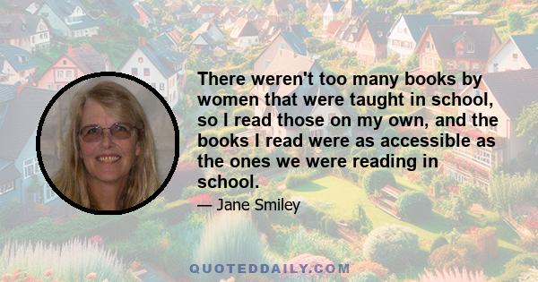 There weren't too many books by women that were taught in school, so I read those on my own, and the books I read were as accessible as the ones we were reading in school.