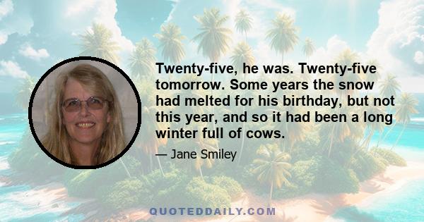 Twenty-five, he was. Twenty-five tomorrow. Some years the snow had melted for his birthday, but not this year, and so it had been a long winter full of cows.