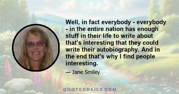 Well, in fact everybody - everybody - in the entire nation has enough stuff in their life to write about that's interesting that they could write their autobiography. And in the end that's why I find people interesting.