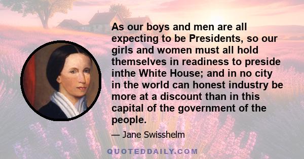 As our boys and men are all expecting to be Presidents, so our girls and women must all hold themselves in readiness to preside inthe White House; and in no city in the world can honest industry be more at a discount