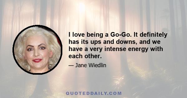 I love being a Go-Go. It definitely has its ups and downs, and we have a very intense energy with each other.