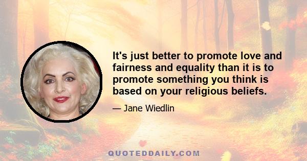 It's just better to promote love and fairness and equality than it is to promote something you think is based on your religious beliefs.