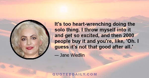 It's too heart-wrenching doing the solo thing. I throw myself into it and get so excited, and then 2000 people buy it and you're, like, 'Oh. I guess it's not that good after all.'