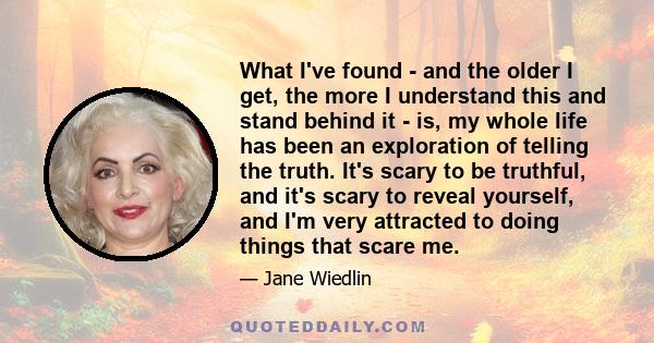 What I've found - and the older I get, the more I understand this and stand behind it - is, my whole life has been an exploration of telling the truth. It's scary to be truthful, and it's scary to reveal yourself, and