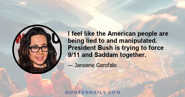 I feel like the American people are being lied to and manipulated. President Bush is trying to force 9/11 and Saddam together.